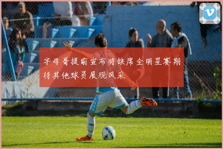 字母哥提前宣布将缺席全明星赛期待其他球员展现风采