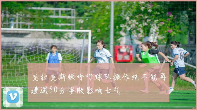 克拉克斯顿呼吁球队振作绝不能再遭遇50分惨败影响士气