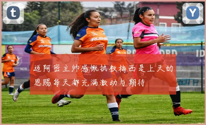 迈阿密主帅感慨执教梅西是上天的恩赐每天都充满激动与期待