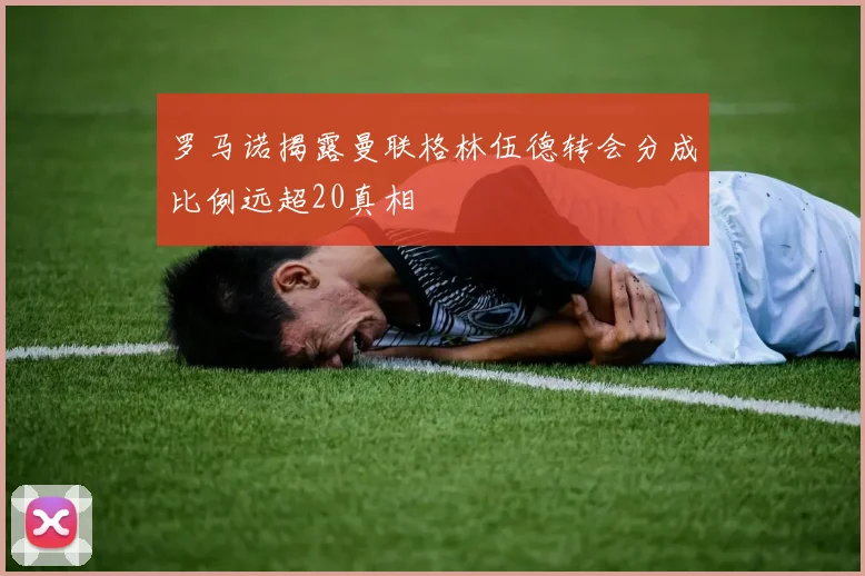 罗马诺揭露曼联格林伍德转会分成比例远超20真相