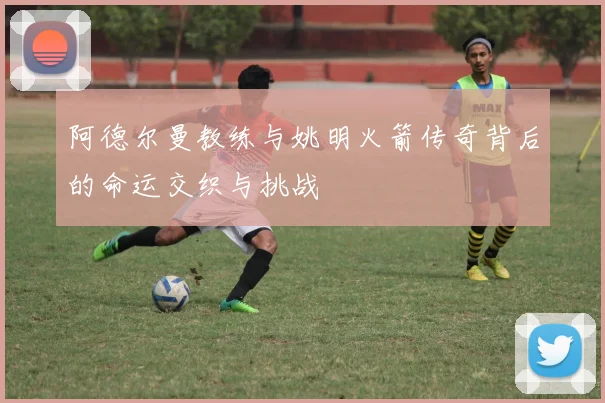 阿德尔曼教练与姚明火箭传奇背后的命运交织与挑战