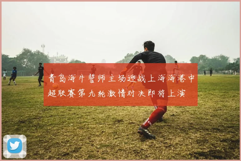 青岛海牛誓师主场迎战上海海港中超联赛第九轮激情对决即将上演