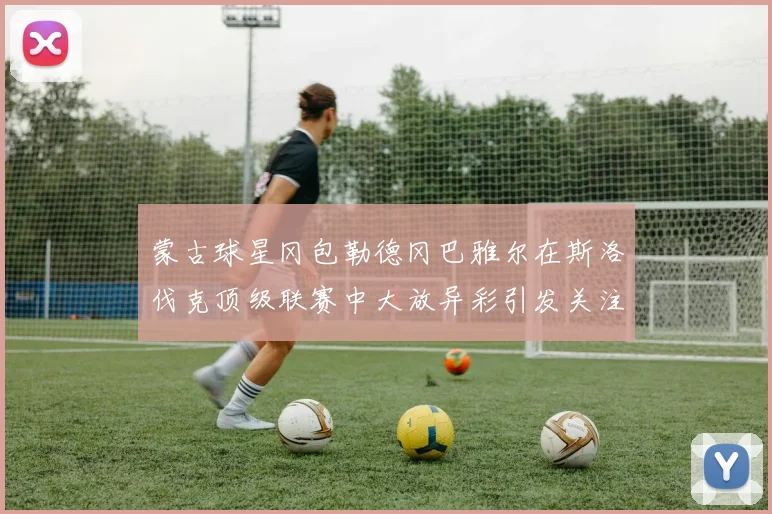 蒙古球星冈包勒德冈巴雅尔在斯洛伐克顶级联赛中大放异彩引发关注