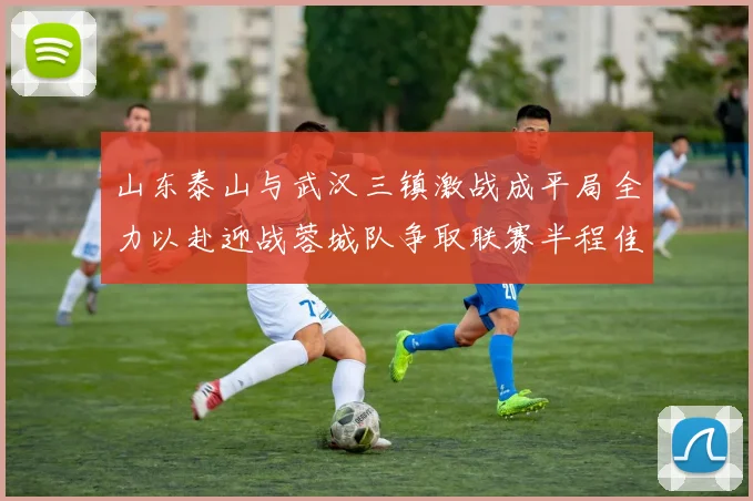 山东泰山与武汉三镇激战成平局全力以赴迎战蓉城队争取联赛半程佳绩