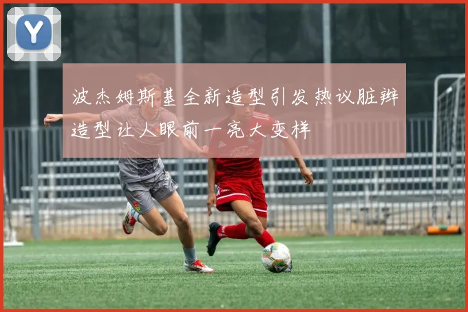 波杰姆斯基全新造型引发热议脏辫造型让人眼前一亮大变样