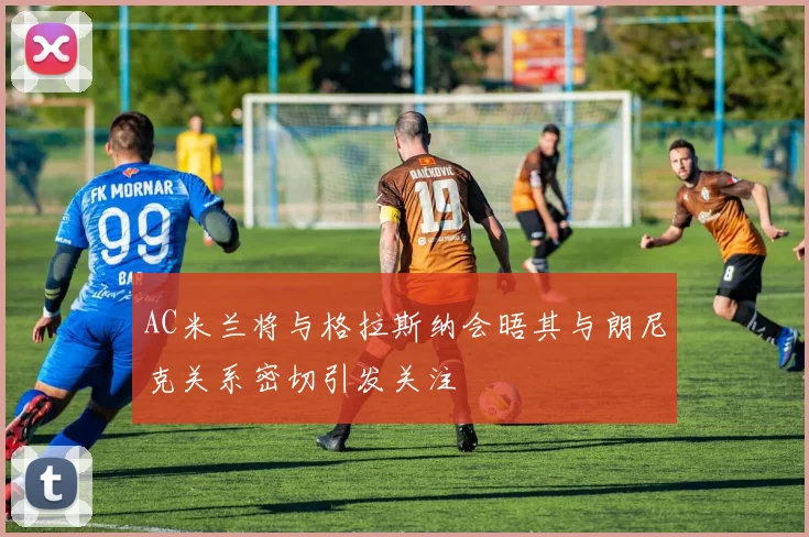 AC米兰将与格拉斯纳会晤其与朗尼克关系密切引发关注