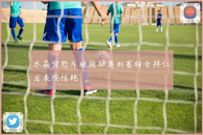 水晶宫怒斥被抢劫奥利塞转会拜仁后表现惊艳