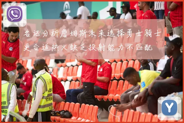 名记分析詹姆斯未来选择勇士骑士更合适热火缺乏投射能力不匹配
