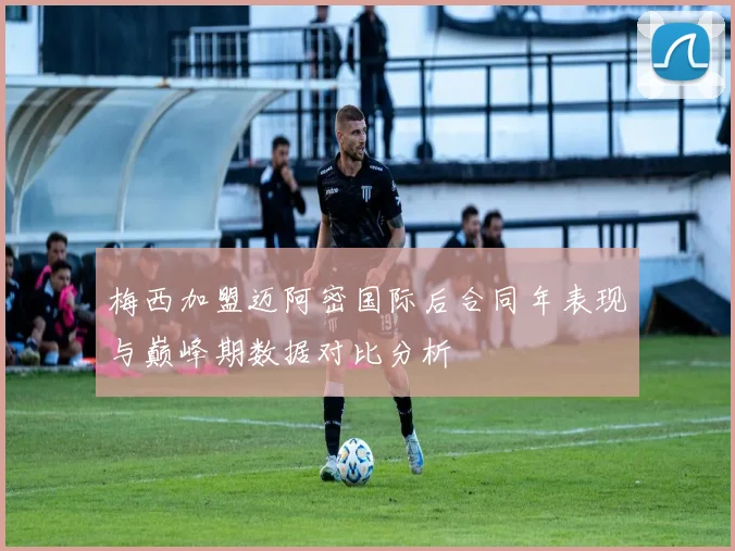梅西加盟迈阿密国际后合同年表现与巅峰期数据对比分析